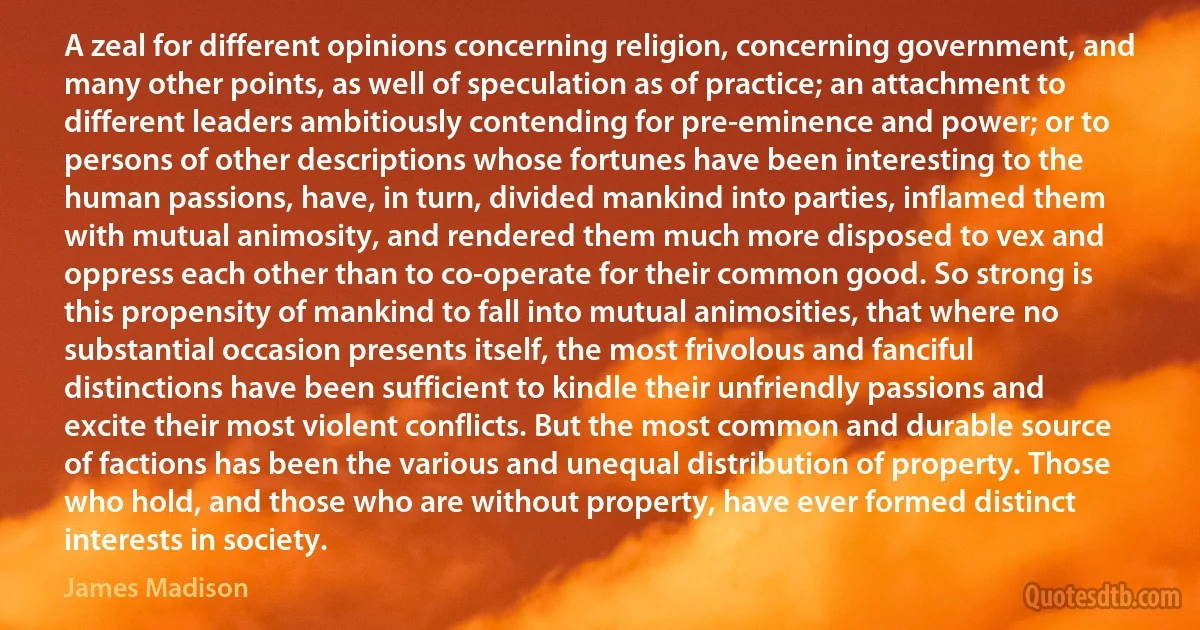 A zeal for different opinions concerning religion, concerning government, and many other points, as well of speculation as of practice; an attachment to different leaders ambitiously contending for pre-eminence and power; or to persons of other descriptions whose fortunes have been interesting to the human passions, have, in turn, divided mankind into parties, inflamed them with mutual animosity, and rendered them much more disposed to vex and oppress each other than to co-operate for their common good. So strong is this propensity of mankind to fall into mutual animosities, that where no substantial occasion presents itself, the most frivolous and fanciful distinctions have been sufficient to kindle their unfriendly passions and excite their most violent conflicts. But the most common and durable source of factions has been the various and unequal distribution of property. Those who hold, and those who are without property, have ever formed distinct interests in society. (James Madison)