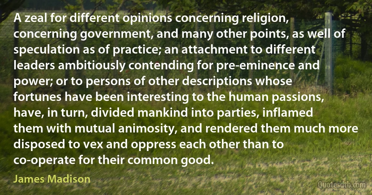 A zeal for different opinions concerning religion, concerning government, and many other points, as well of speculation as of practice; an attachment to different leaders ambitiously contending for pre-eminence and power; or to persons of other descriptions whose fortunes have been interesting to the human passions, have, in turn, divided mankind into parties, inflamed them with mutual animosity, and rendered them much more disposed to vex and oppress each other than to co-operate for their common good. (James Madison)