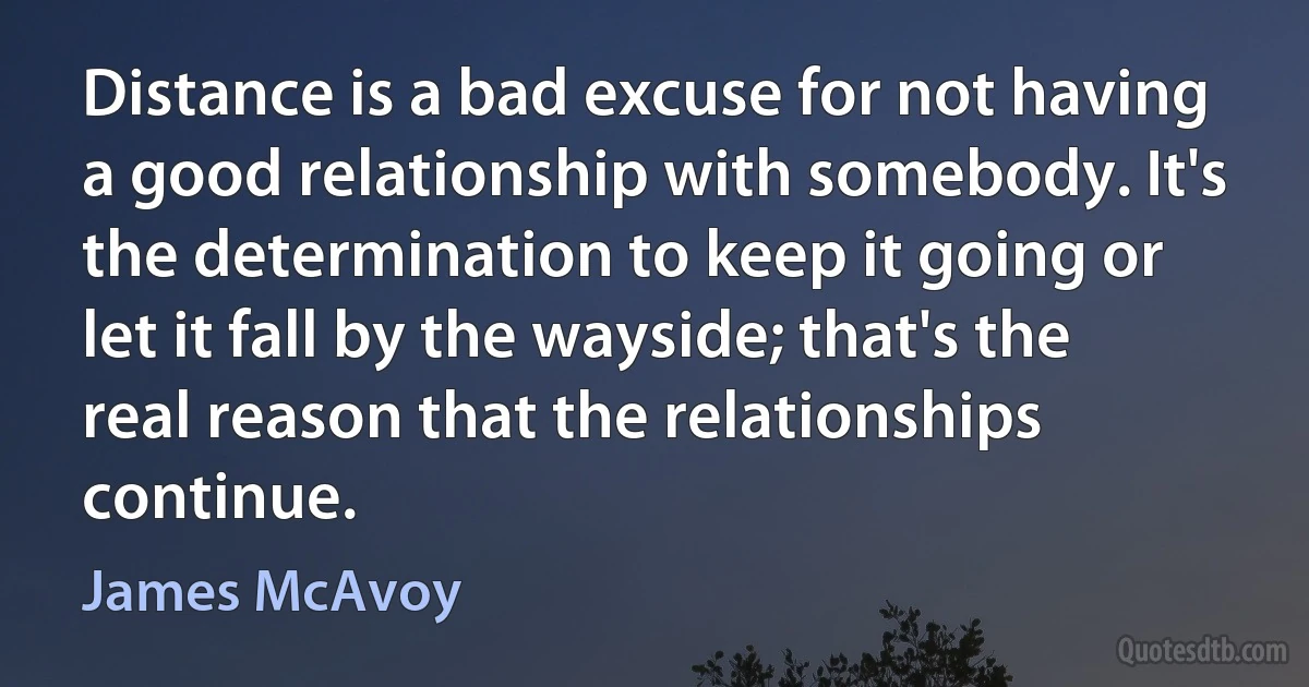 Distance is a bad excuse for not having a good relationship with somebody. It's the determination to keep it going or let it fall by the wayside; that's the real reason that the relationships continue. (James McAvoy)