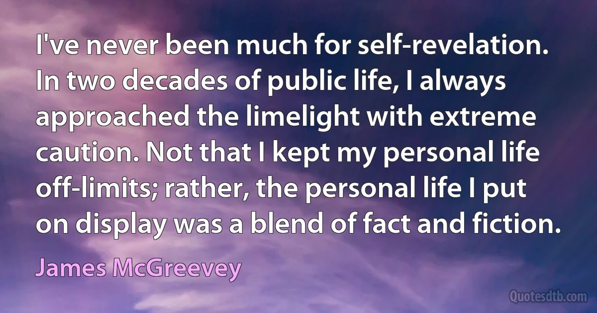 I've never been much for self-revelation. In two decades of public life, I always approached the limelight with extreme caution. Not that I kept my personal life off-limits; rather, the personal life I put on display was a blend of fact and fiction. (James McGreevey)