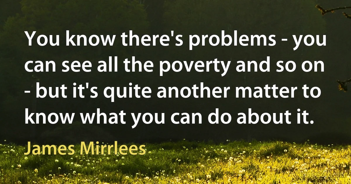 You know there's problems - you can see all the poverty and so on - but it's quite another matter to know what you can do about it. (James Mirrlees)