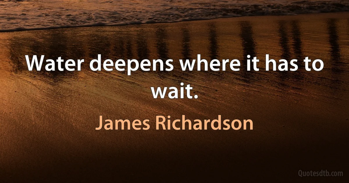 Water deepens where it has to wait. (James Richardson)