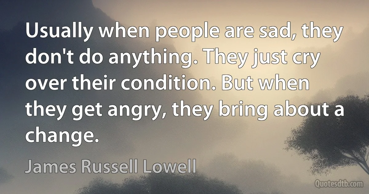 Usually when people are sad, they don't do anything. They just cry over their condition. But when they get angry, they bring about a change. (James Russell Lowell)