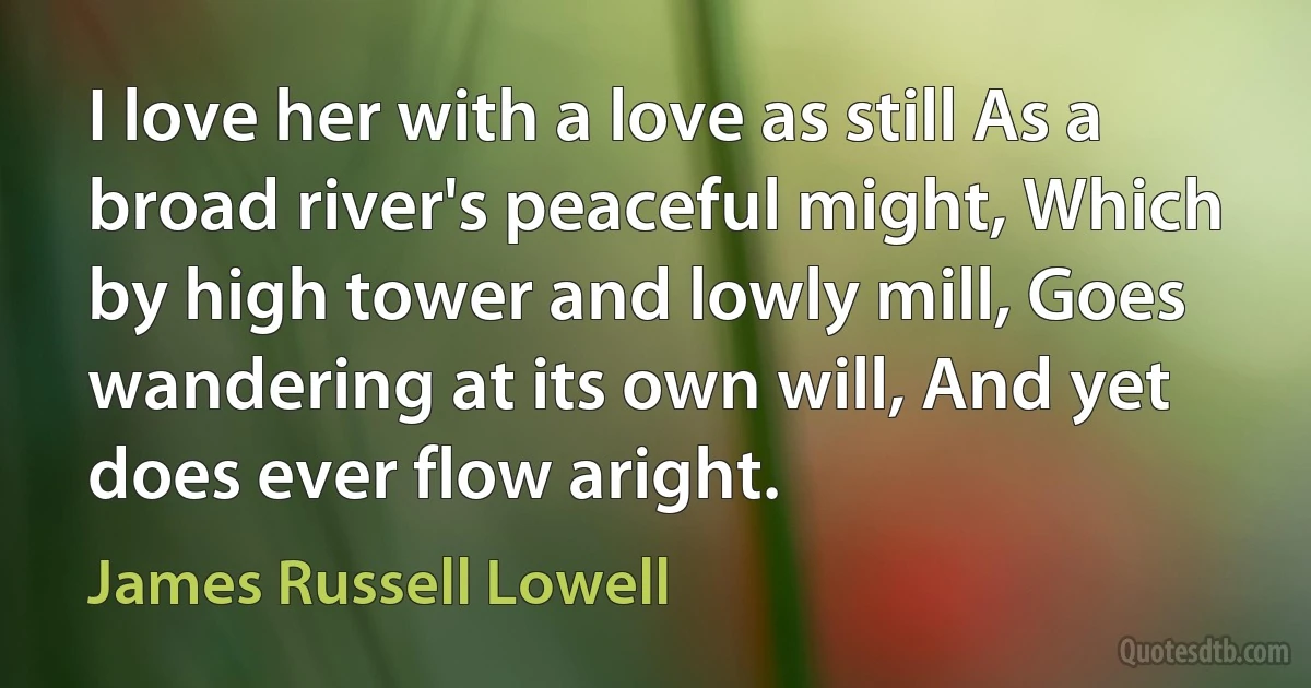 I love her with a love as still As a broad river's peaceful might, Which by high tower and lowly mill, Goes wandering at its own will, And yet does ever flow aright. (James Russell Lowell)