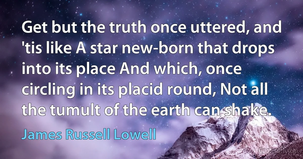 Get but the truth once uttered, and 'tis like A star new-born that drops into its place And which, once circling in its placid round, Not all the tumult of the earth can shake. (James Russell Lowell)