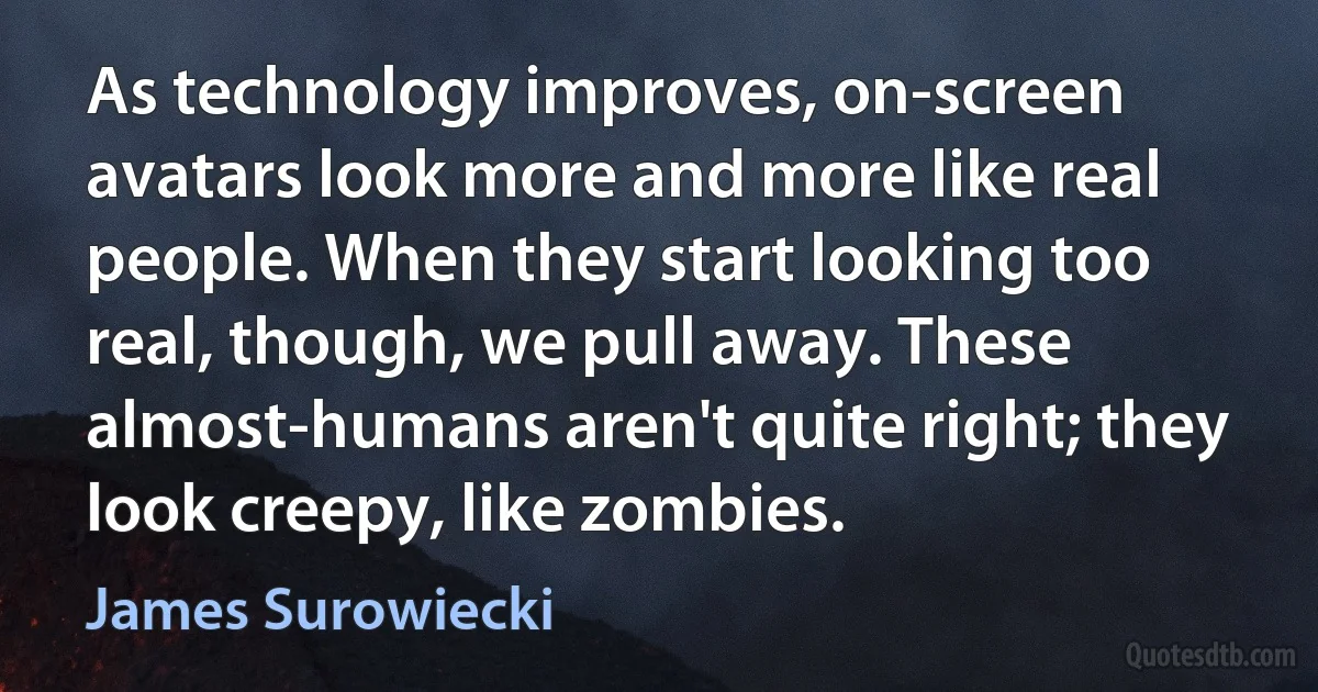 As technology improves, on-screen avatars look more and more like real people. When they start looking too real, though, we pull away. These almost-humans aren't quite right; they look creepy, like zombies. (James Surowiecki)