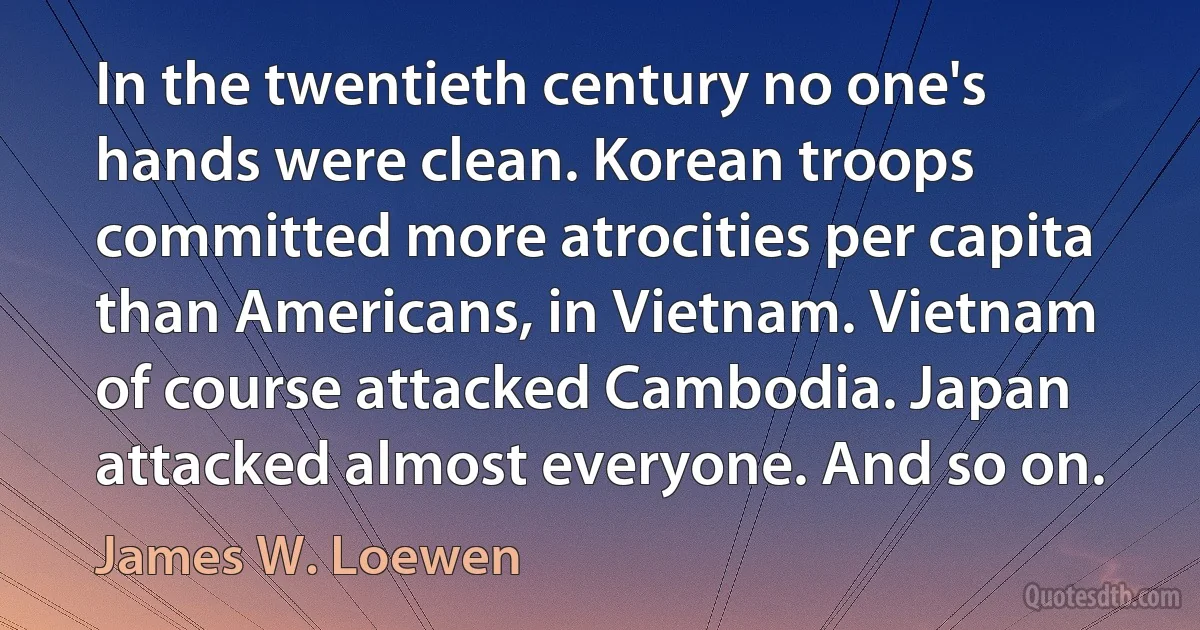 In the twentieth century no one's hands were clean. Korean troops committed more atrocities per capita than Americans, in Vietnam. Vietnam of course attacked Cambodia. Japan attacked almost everyone. And so on. (James W. Loewen)