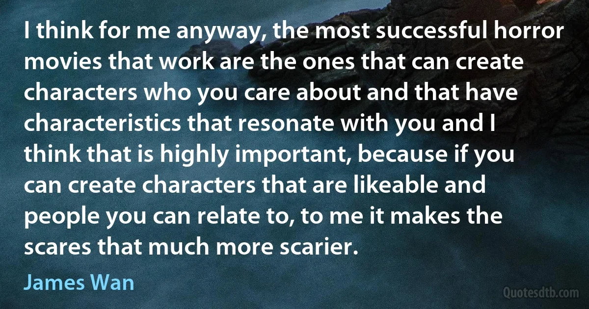 I think for me anyway, the most successful horror movies that work are the ones that can create characters who you care about and that have characteristics that resonate with you and I think that is highly important, because if you can create characters that are likeable and people you can relate to, to me it makes the scares that much more scarier. (James Wan)