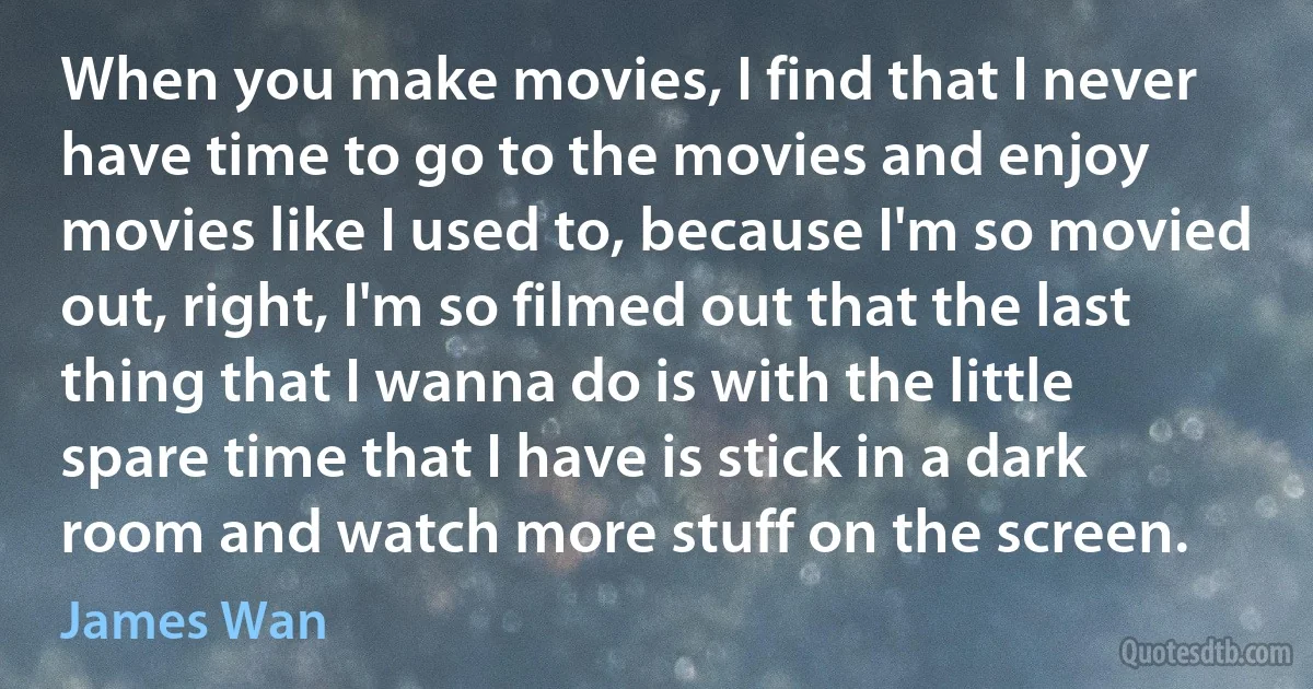 When you make movies, I find that I never have time to go to the movies and enjoy movies like I used to, because I'm so movied out, right, I'm so filmed out that the last thing that I wanna do is with the little spare time that I have is stick in a dark room and watch more stuff on the screen. (James Wan)