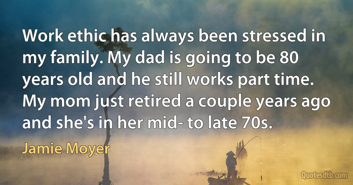 Work ethic has always been stressed in my family. My dad is going to be 80 years old and he still works part time. My mom just retired a couple years ago and she's in her mid- to late 70s. (Jamie Moyer)