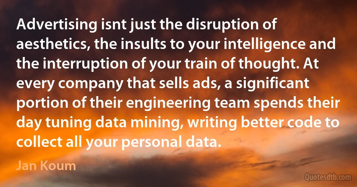 Advertising isnt just the disruption of aesthetics, the insults to your intelligence and the interruption of your train of thought. At every company that sells ads, a significant portion of their engineering team spends their day tuning data mining, writing better code to collect all your personal data. (Jan Koum)