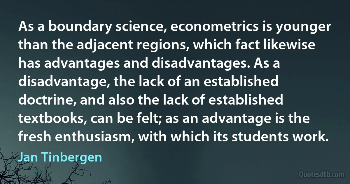 As a boundary science, econometrics is younger than the adjacent regions, which fact likewise has advantages and disadvantages. As a disadvantage, the lack of an established doctrine, and also the lack of established textbooks, can be felt; as an advantage is the fresh enthusiasm, with which its students work. (Jan Tinbergen)