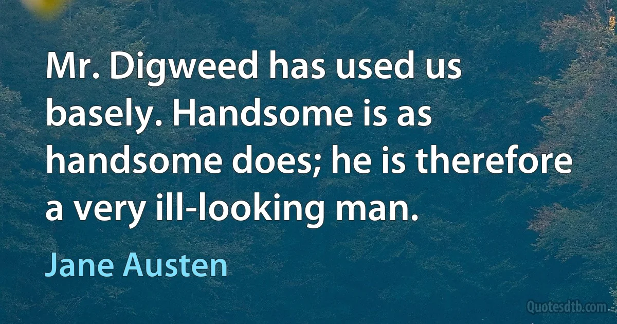 Mr. Digweed has used us basely. Handsome is as handsome does; he is therefore a very ill-looking man. (Jane Austen)