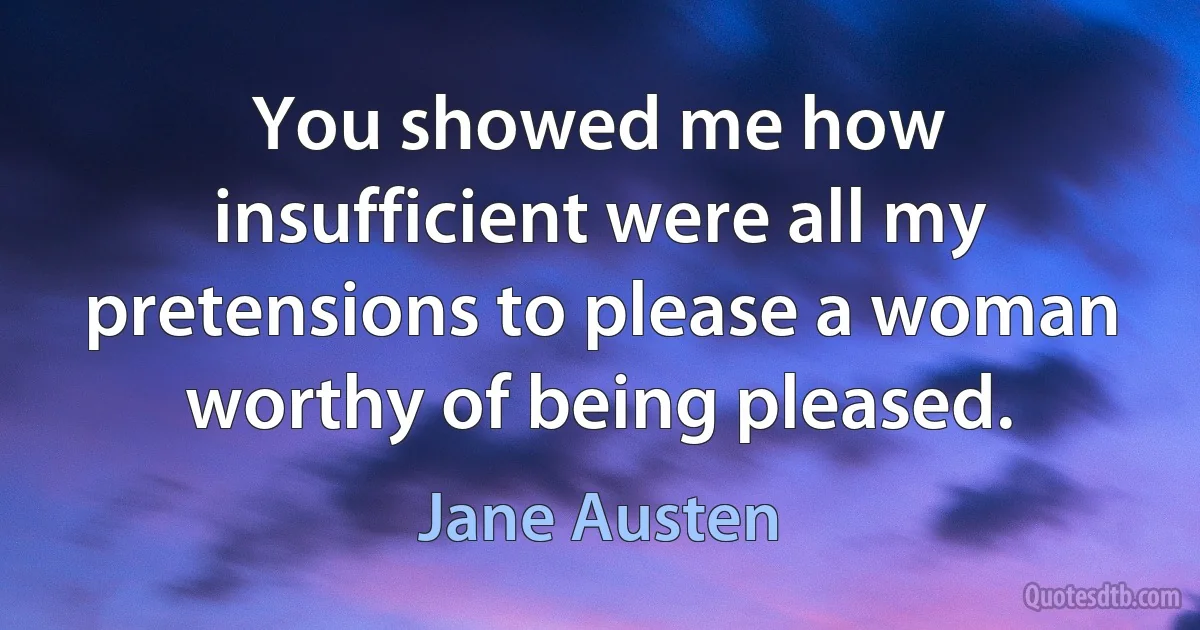 You showed me how insufficient were all my pretensions to please a woman worthy of being pleased. (Jane Austen)