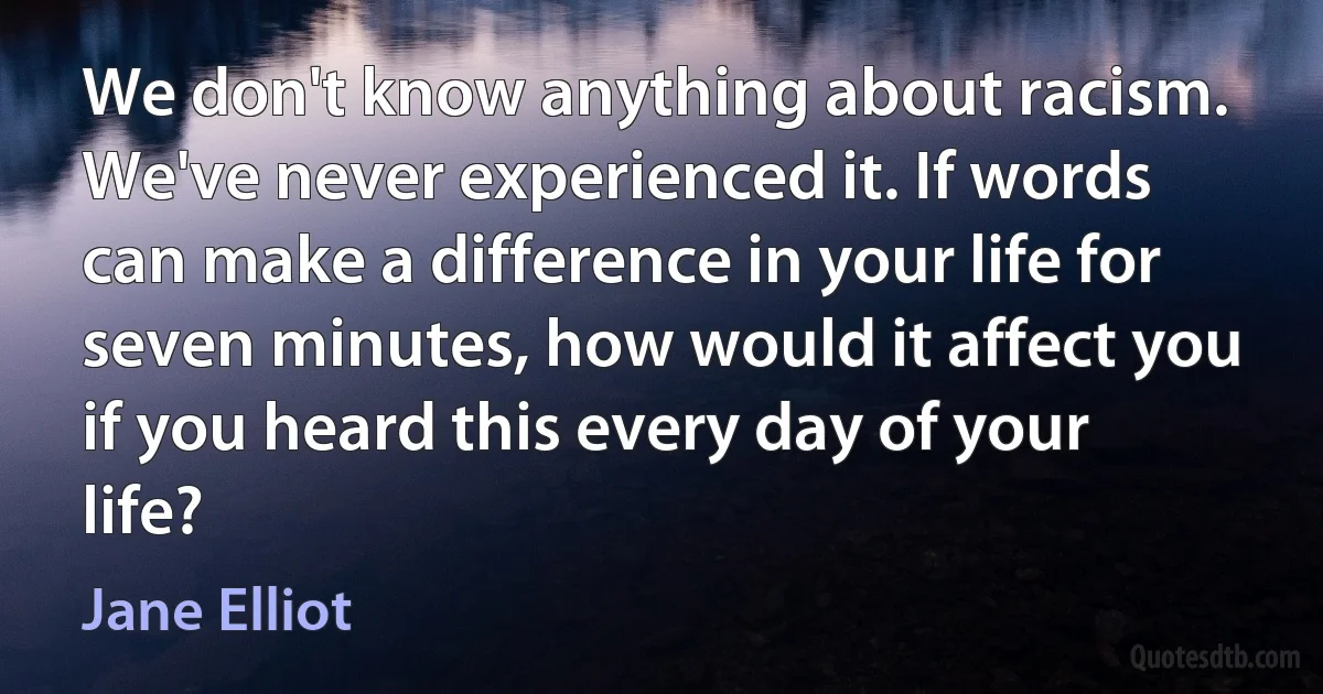 We don't know anything about racism. We've never experienced it. If words can make a difference in your life for seven minutes, how would it affect you if you heard this every day of your life? (Jane Elliot)