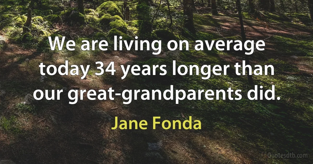 We are living on average today 34 years longer than our great-grandparents did. (Jane Fonda)