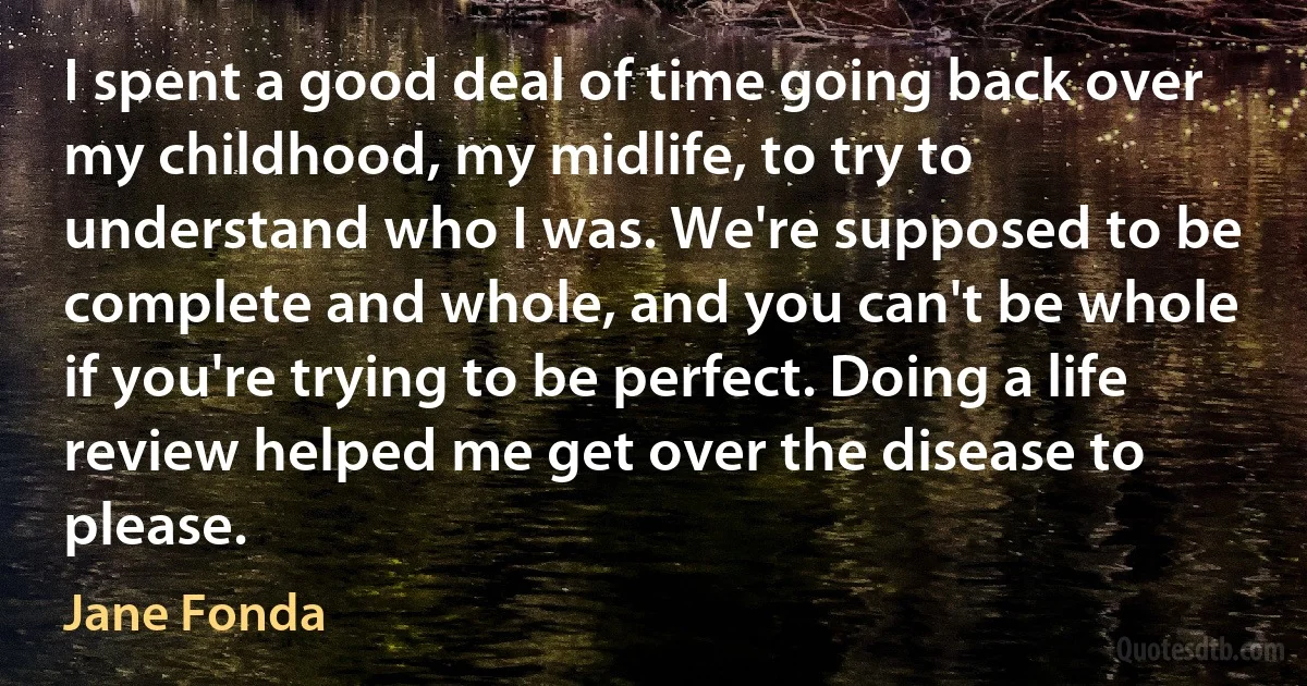 I spent a good deal of time going back over my childhood, my midlife, to try to understand who I was. We're supposed to be complete and whole, and you can't be whole if you're trying to be perfect. Doing a life review helped me get over the disease to please. (Jane Fonda)