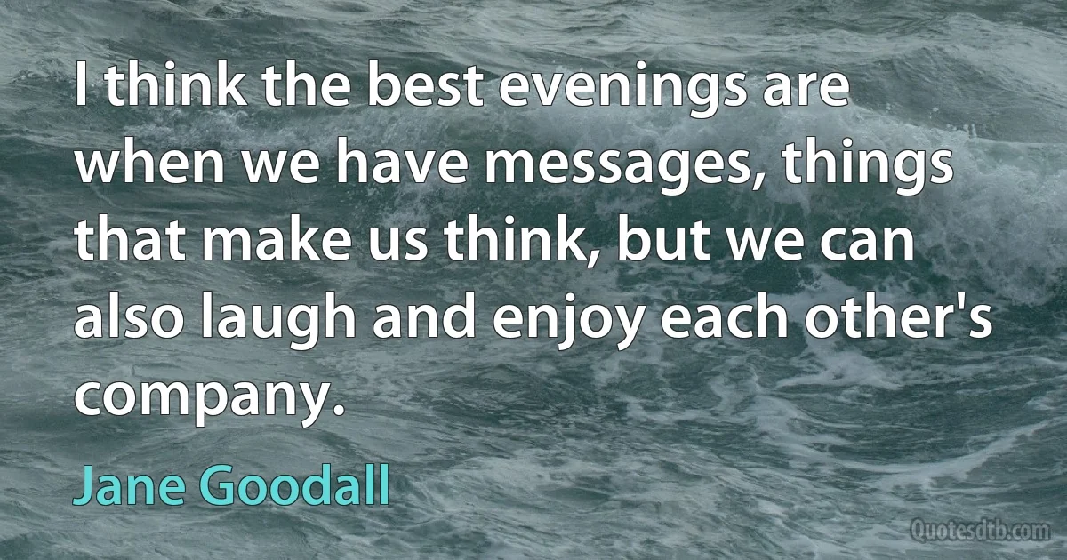 I think the best evenings are when we have messages, things that make us think, but we can also laugh and enjoy each other's company. (Jane Goodall)