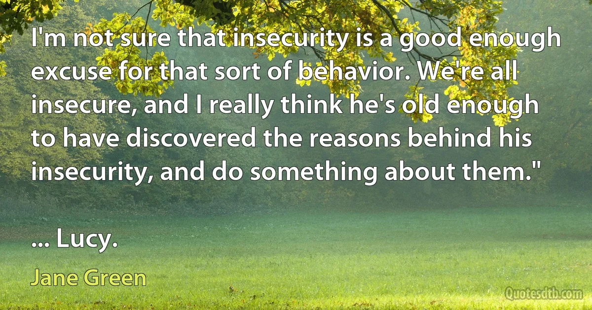 I'm not sure that insecurity is a good enough excuse for that sort of behavior. We're all insecure, and I really think he's old enough to have discovered the reasons behind his insecurity, and do something about them."

... Lucy. (Jane Green)