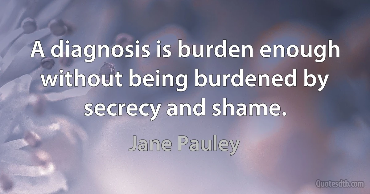 A diagnosis is burden enough without being burdened by secrecy and shame. (Jane Pauley)