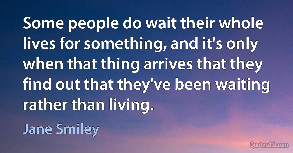 Some people do wait their whole lives for something, and it's only when that thing arrives that they find out that they've been waiting rather than living. (Jane Smiley)