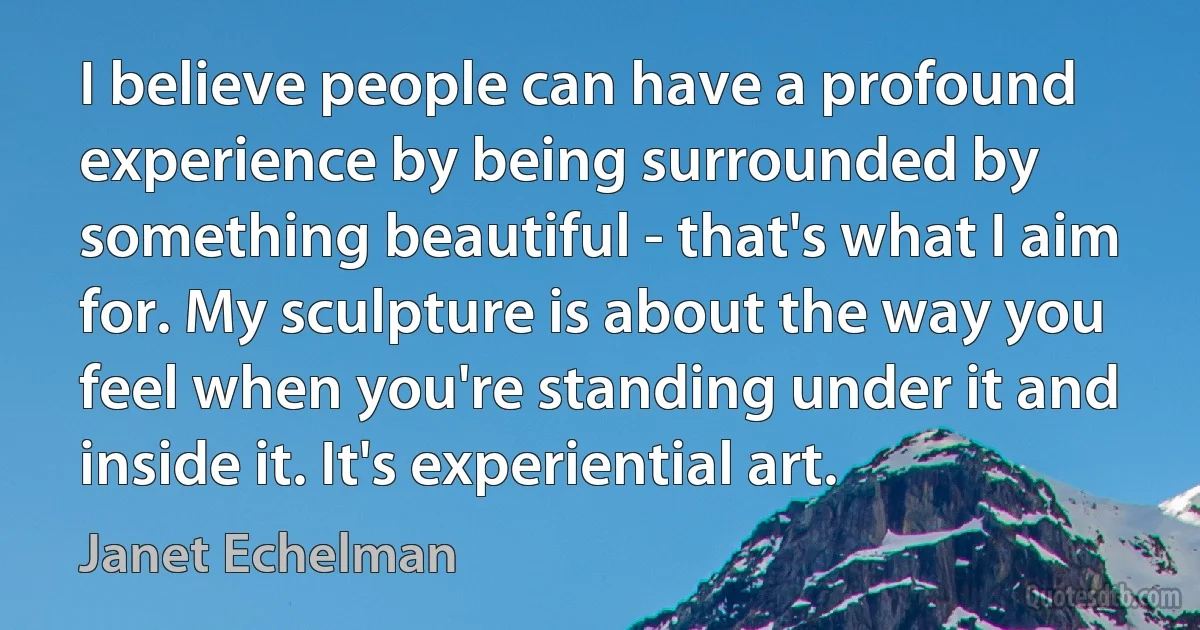 I believe people can have a profound experience by being surrounded by something beautiful - that's what I aim for. My sculpture is about the way you feel when you're standing under it and inside it. It's experiential art. (Janet Echelman)