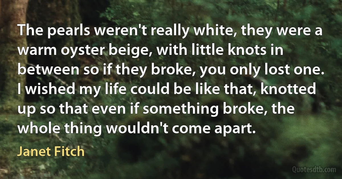 The pearls weren't really white, they were a warm oyster beige, with little knots in between so if they broke, you only lost one. I wished my life could be like that, knotted up so that even if something broke, the whole thing wouldn't come apart. (Janet Fitch)