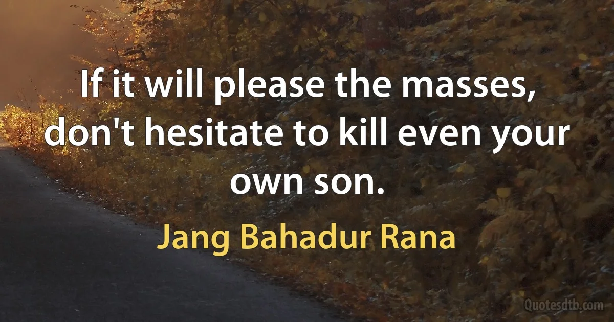 If it will please the masses, don't hesitate to kill even your own son. (Jang Bahadur Rana)