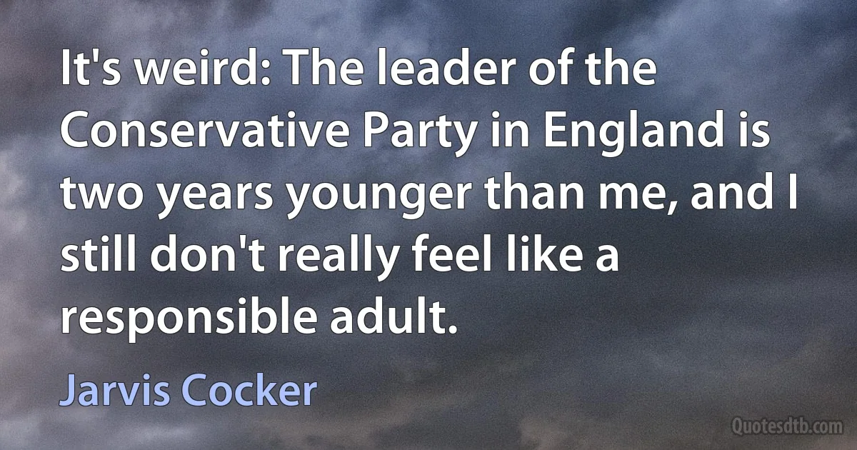 It's weird: The leader of the Conservative Party in England is two years younger than me, and I still don't really feel like a responsible adult. (Jarvis Cocker)