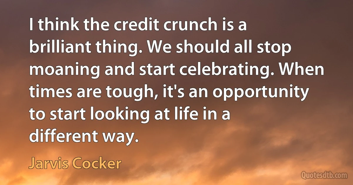 I think the credit crunch is a brilliant thing. We should all stop moaning and start celebrating. When times are tough, it's an opportunity to start looking at life in a different way. (Jarvis Cocker)