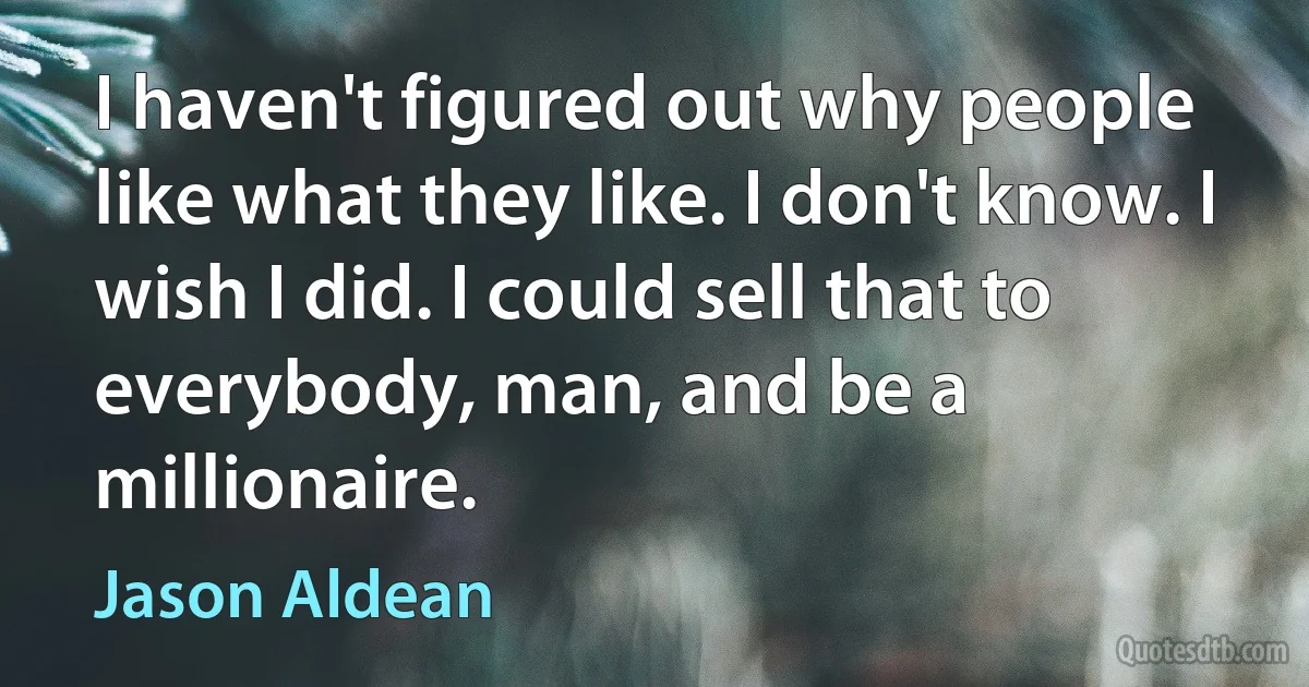 I haven't figured out why people like what they like. I don't know. I wish I did. I could sell that to everybody, man, and be a millionaire. (Jason Aldean)