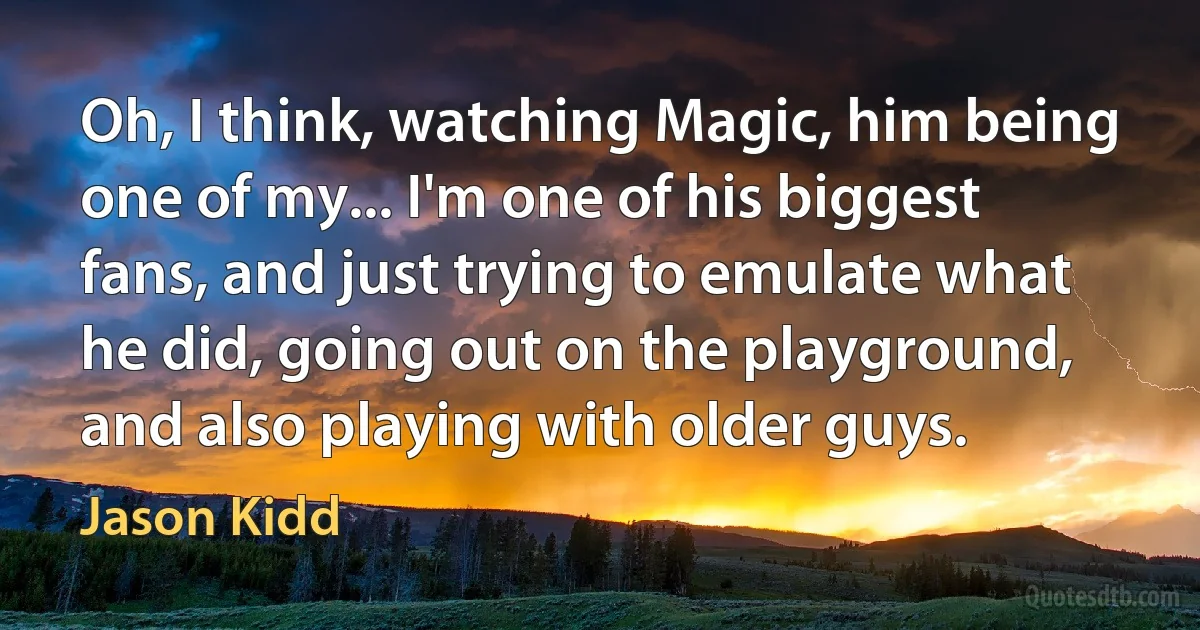 Oh, I think, watching Magic, him being one of my... I'm one of his biggest fans, and just trying to emulate what he did, going out on the playground, and also playing with older guys. (Jason Kidd)