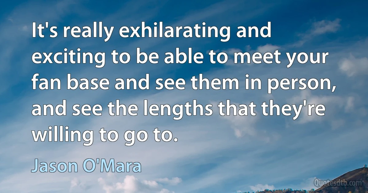 It's really exhilarating and exciting to be able to meet your fan base and see them in person, and see the lengths that they're willing to go to. (Jason O'Mara)