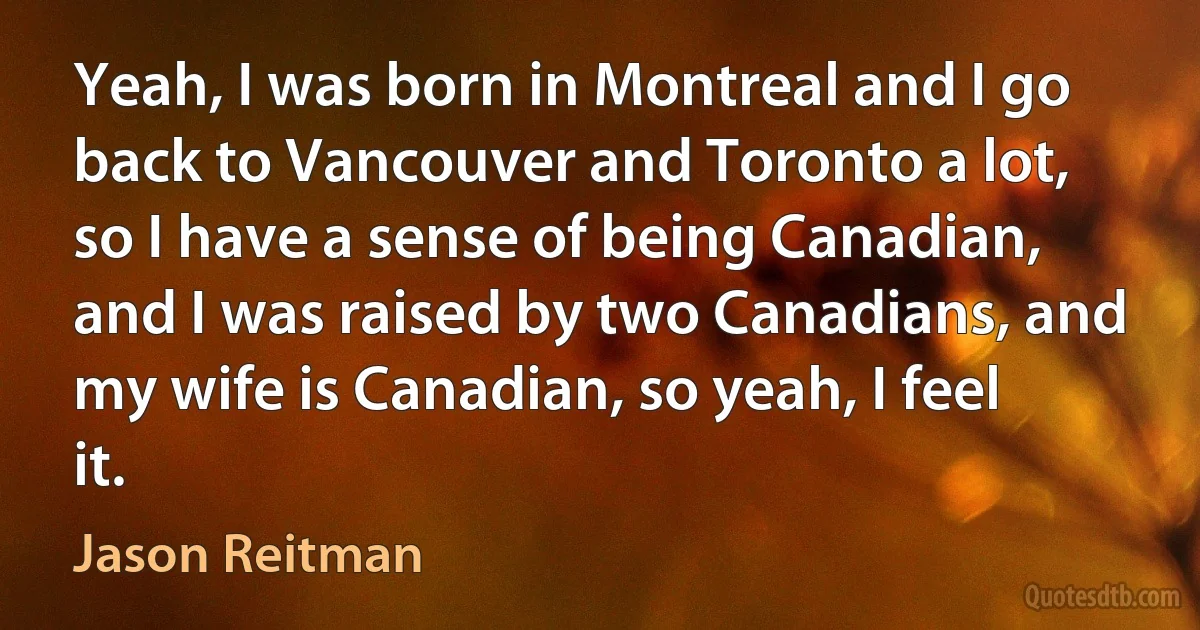 Yeah, I was born in Montreal and I go back to Vancouver and Toronto a lot, so I have a sense of being Canadian, and I was raised by two Canadians, and my wife is Canadian, so yeah, I feel it. (Jason Reitman)