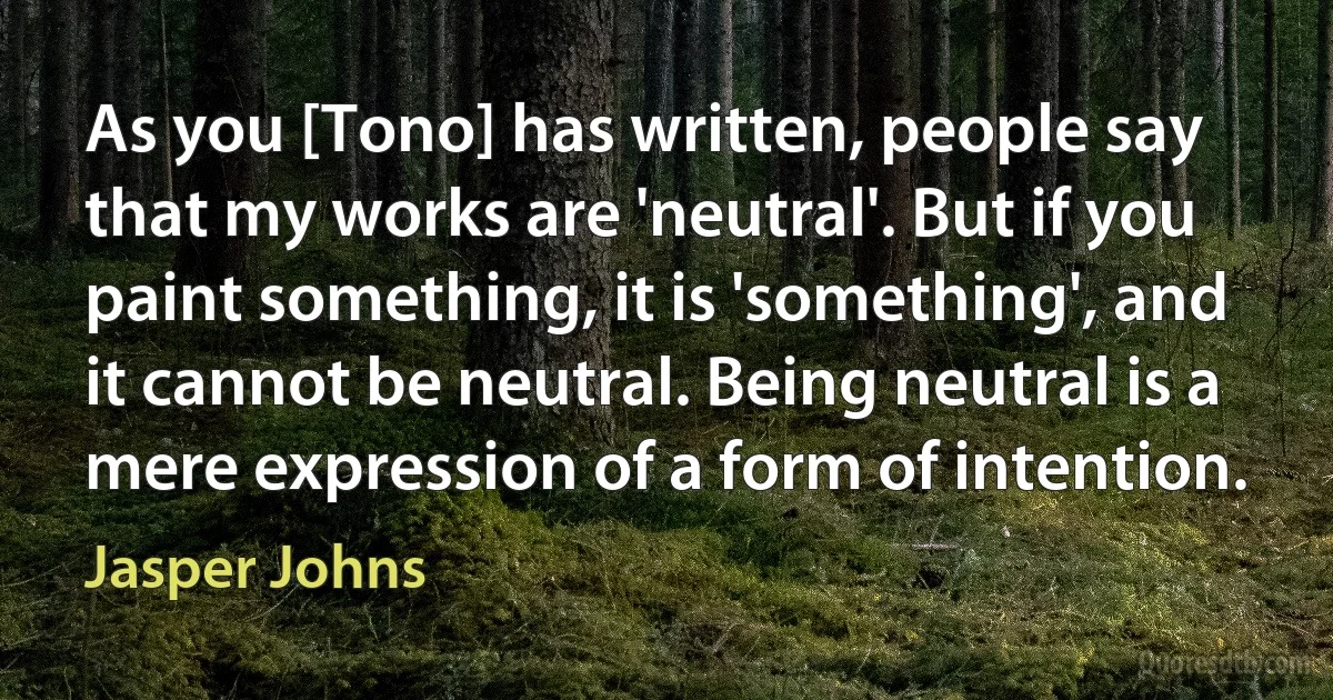 As you [Tono] has written, people say that my works are 'neutral'. But if you paint something, it is 'something', and it cannot be neutral. Being neutral is a mere expression of a form of intention. (Jasper Johns)