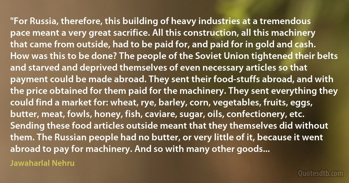 "For Russia, therefore, this building of heavy industries at a tremendous pace meant a very great sacrifice. All this construction, all this machinery that came from outside, had to be paid for, and paid for in gold and cash. How was this to be done? The people of the Soviet Union tightened their belts and starved and deprived themselves of even necessary articles so that payment could be made abroad. They sent their food-stuffs abroad, and with the price obtained for them paid for the machinery. They sent everything they could find a market for: wheat, rye, barley, corn, vegetables, fruits, eggs, butter, meat, fowls, honey, fish, caviare, sugar, oils, confectionery, etc. Sending these food articles outside meant that they themselves did without them. The Russian people had no butter, or very little of it, because it went abroad to pay for machinery. And so with many other goods... (Jawaharlal Nehru)