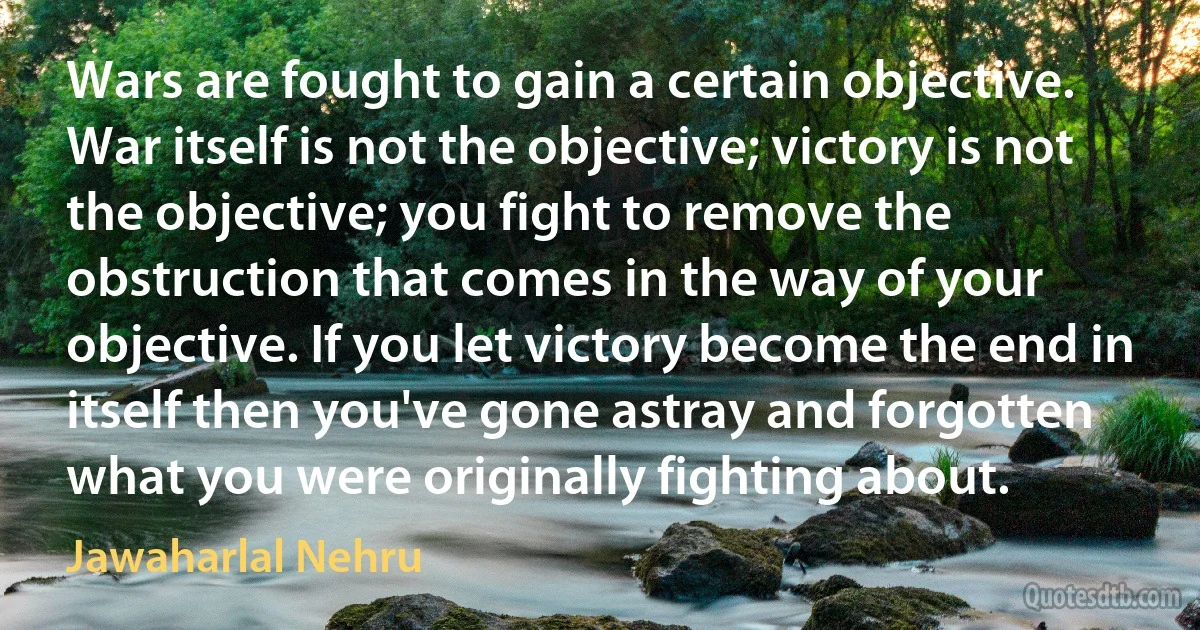 Wars are fought to gain a certain objective. War itself is not the objective; victory is not the objective; you fight to remove the obstruction that comes in the way of your objective. If you let victory become the end in itself then you've gone astray and forgotten what you were originally fighting about. (Jawaharlal Nehru)