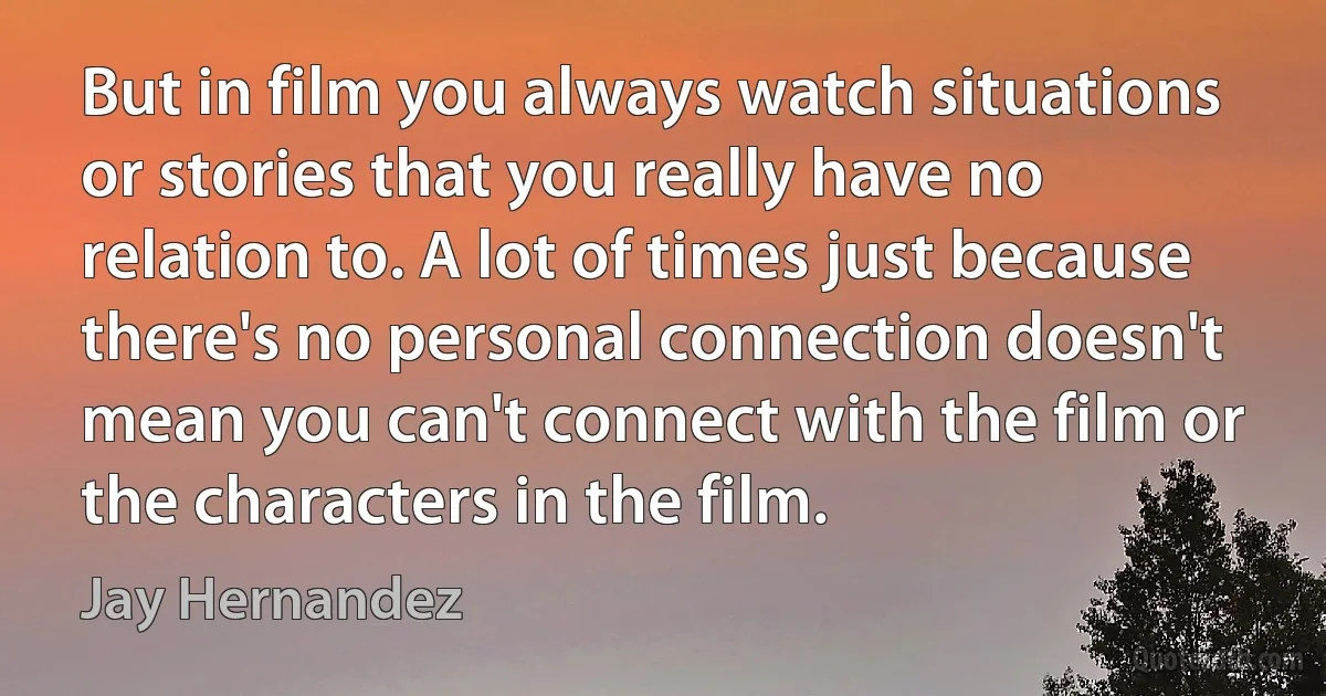 But in film you always watch situations or stories that you really have no relation to. A lot of times just because there's no personal connection doesn't mean you can't connect with the film or the characters in the film. (Jay Hernandez)