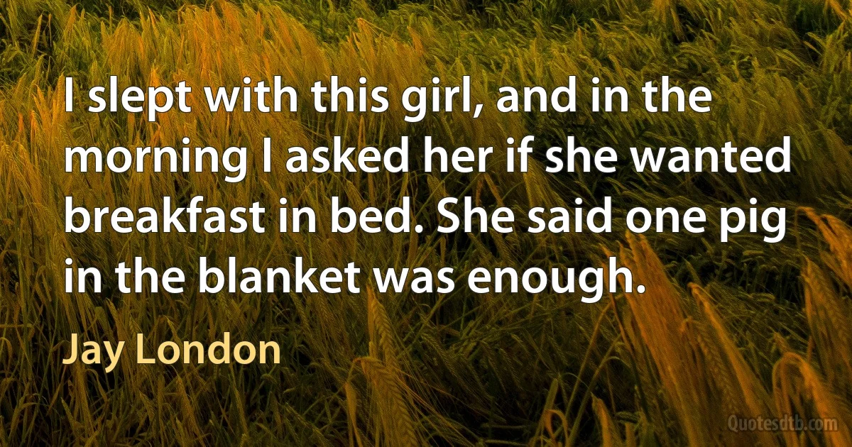 I slept with this girl, and in the morning I asked her if she wanted breakfast in bed. She said one pig in the blanket was enough. (Jay London)