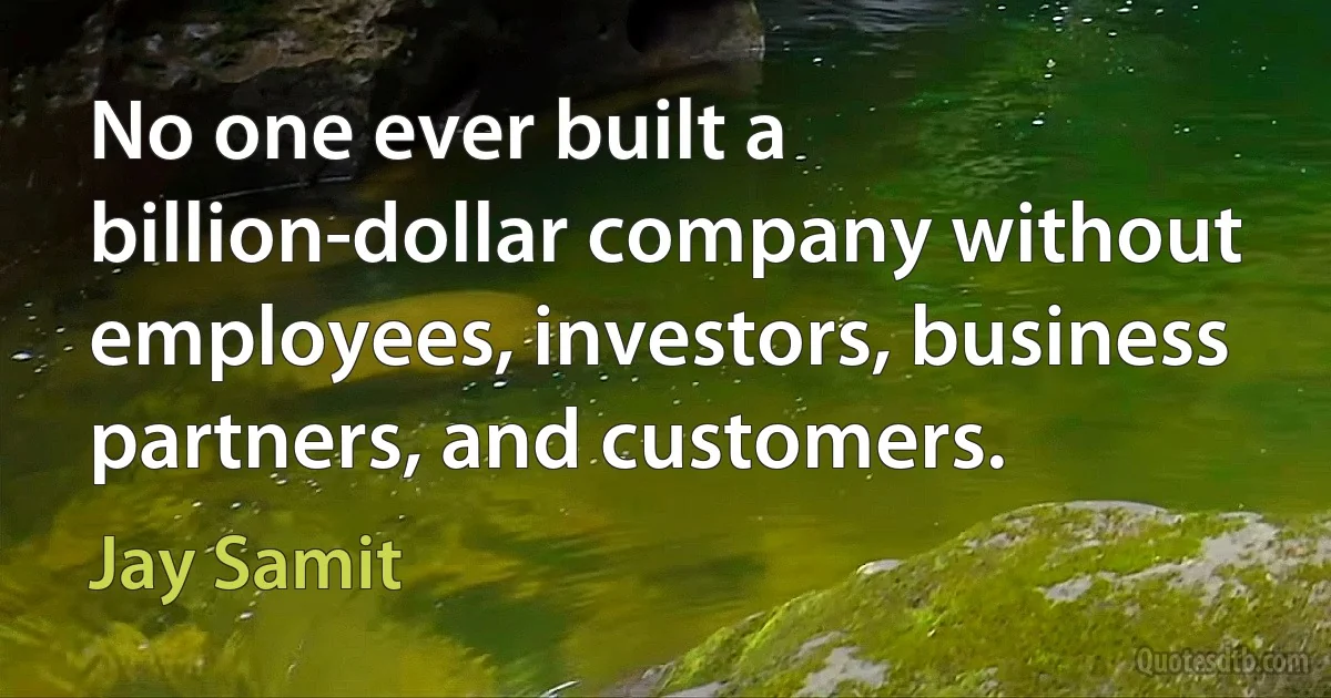 No one ever built a billion-dollar company without employees, investors, business partners, and customers. (Jay Samit)