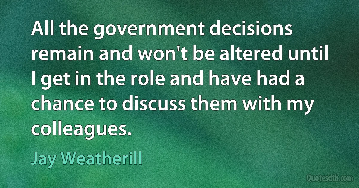 All the government decisions remain and won't be altered until I get in the role and have had a chance to discuss them with my colleagues. (Jay Weatherill)