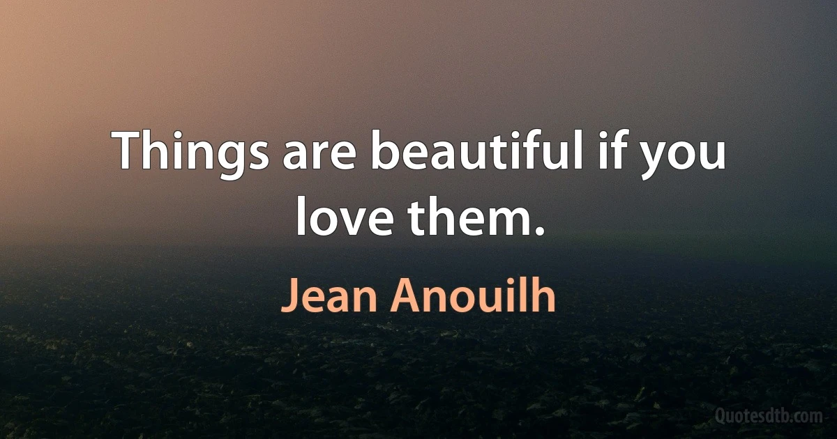 Things are beautiful if you love them. (Jean Anouilh)