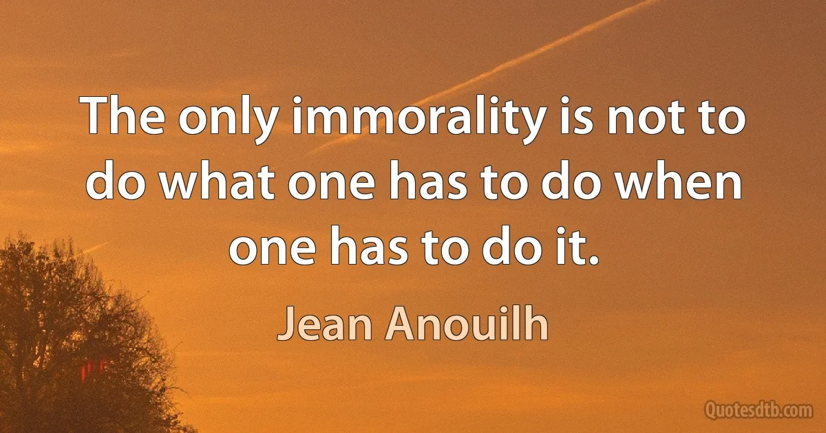 The only immorality is not to do what one has to do when one has to do it. (Jean Anouilh)