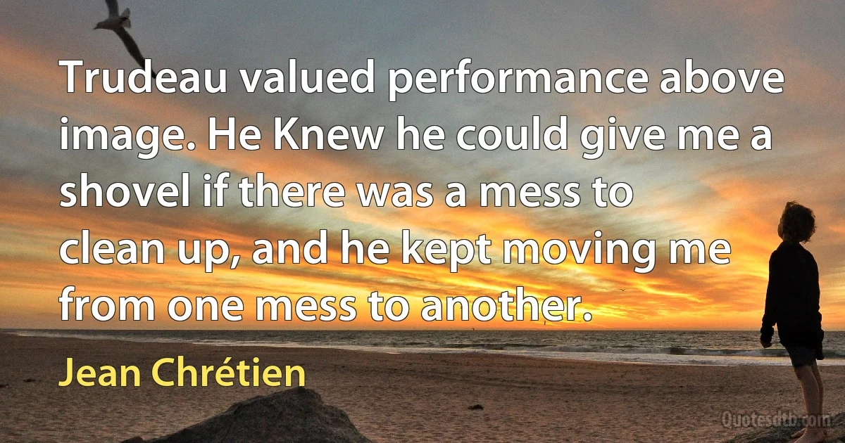 Trudeau valued performance above image. He Knew he could give me a shovel if there was a mess to clean up, and he kept moving me from one mess to another. (Jean Chrétien)