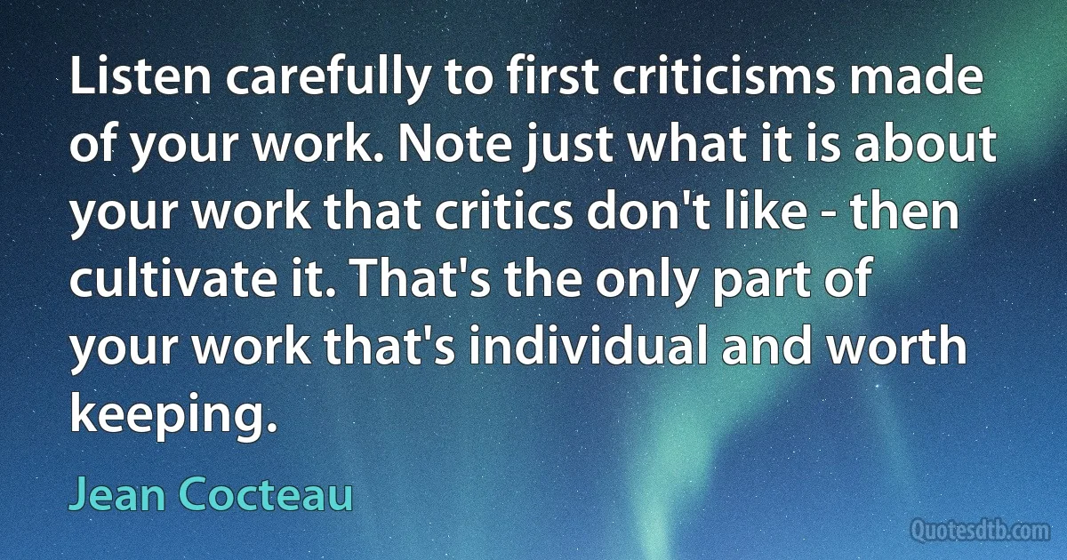 Listen carefully to first criticisms made of your work. Note just what it is about your work that critics don't like - then cultivate it. That's the only part of your work that's individual and worth keeping. (Jean Cocteau)