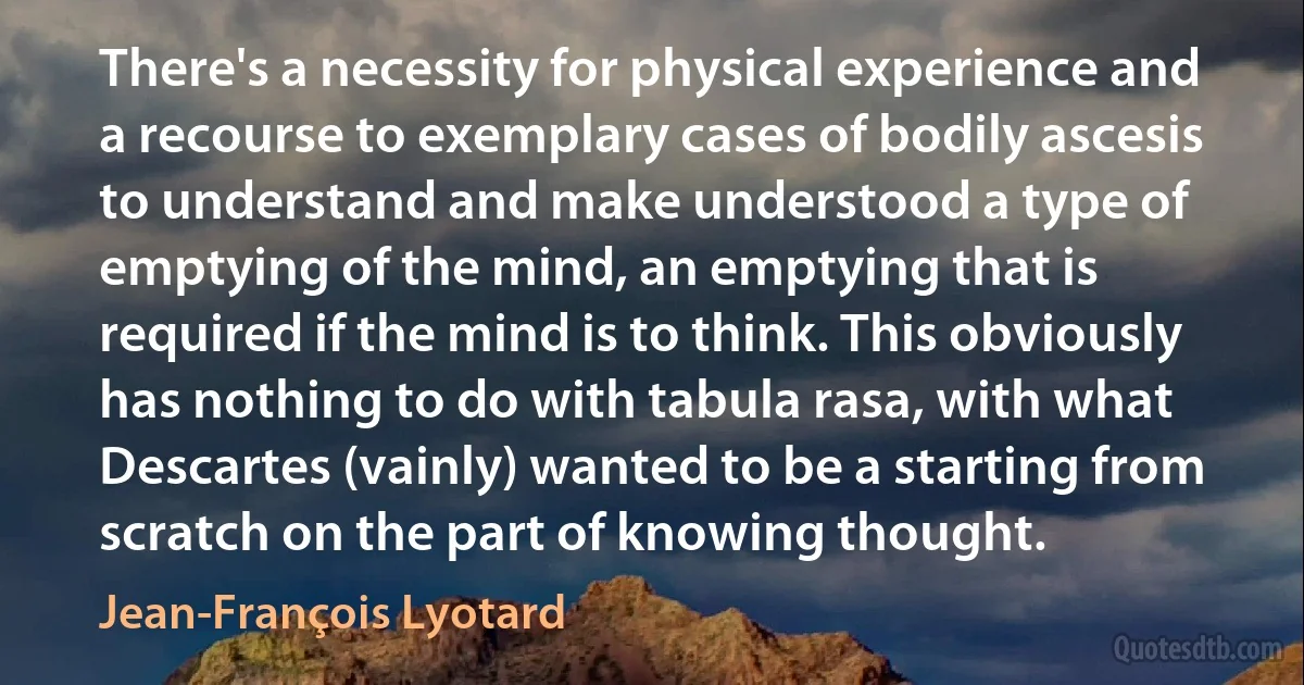 There's a necessity for physical experience and a recourse to exemplary cases of bodily ascesis to understand and make understood a type of emptying of the mind, an emptying that is required if the mind is to think. This obviously has nothing to do with tabula rasa, with what Descartes (vainly) wanted to be a starting from scratch on the part of knowing thought. (Jean-François Lyotard)