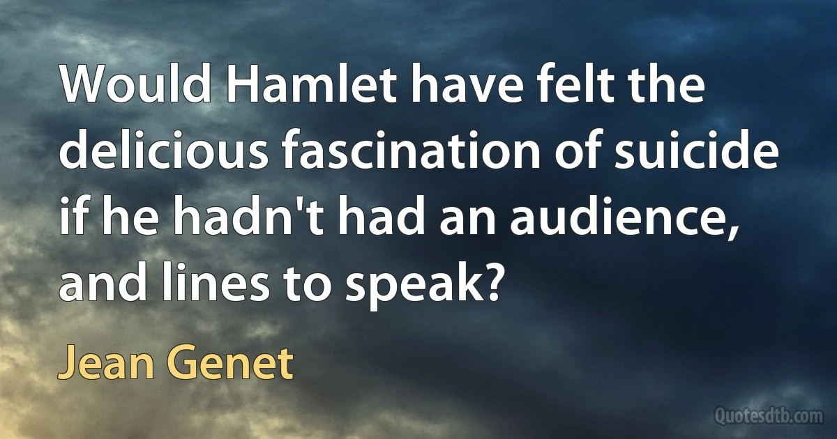 Would Hamlet have felt the delicious fascination of suicide if he hadn't had an audience, and lines to speak? (Jean Genet)