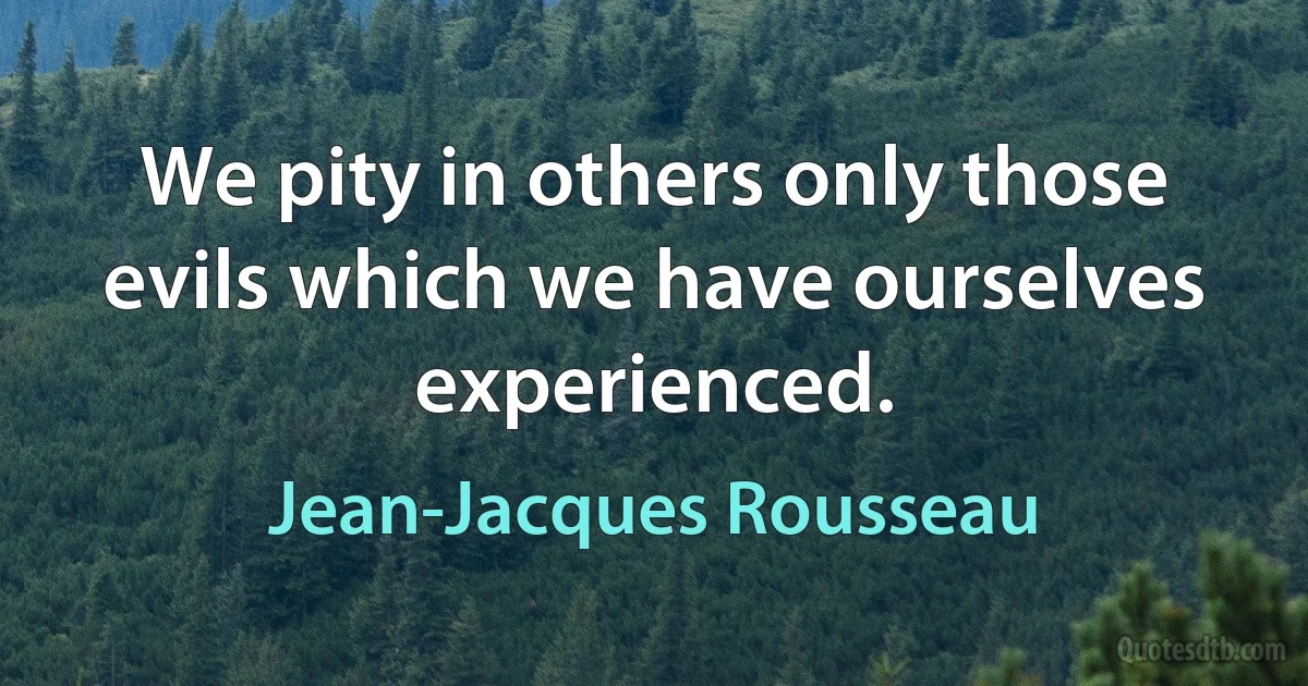 We pity in others only those evils which we have ourselves experienced. (Jean-Jacques Rousseau)