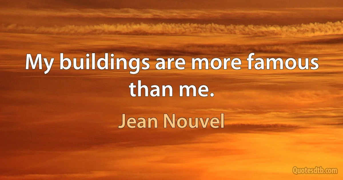 My buildings are more famous than me. (Jean Nouvel)