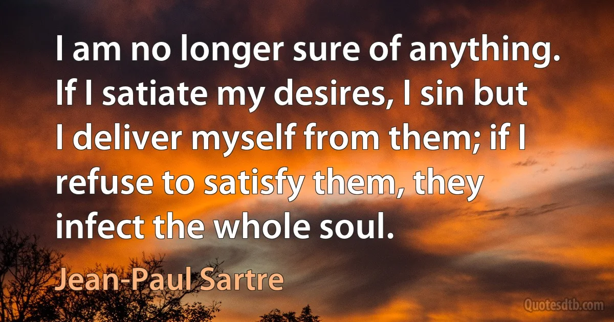 I am no longer sure of anything. If I satiate my desires, I sin but I deliver myself from them; if I refuse to satisfy them, they infect the whole soul. (Jean-Paul Sartre)